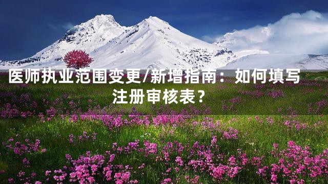 医师执业范围变更/新增指南：如何填写注册审核表？