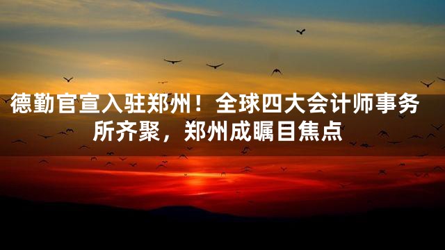 德勤官宣入驻郑州！全球四大会计师事务所齐聚，郑州成瞩目焦点