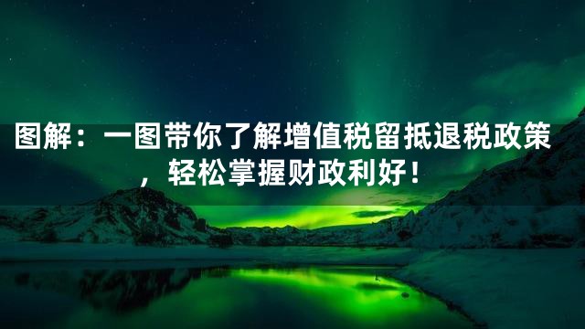 图解：一图带你了解增值税留抵退税政策，轻松掌握财政利好！