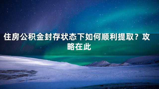 住房公积金封存状态下如何顺利提取？攻略在此