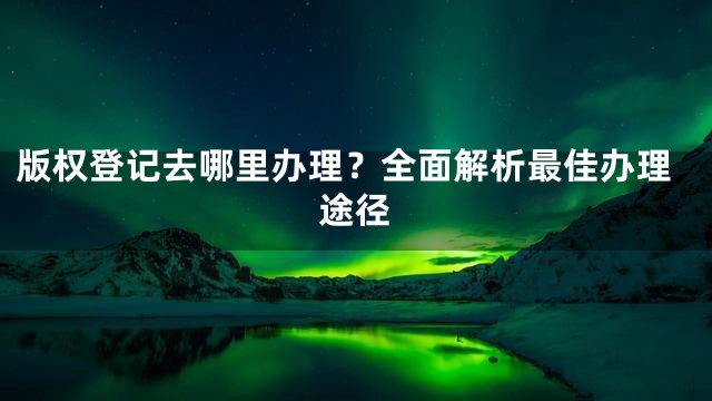 版权登记去哪里办理？全面解析最佳办理途径