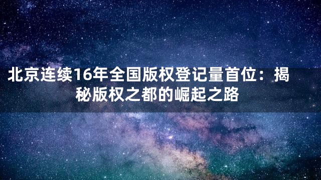 北京连续16年全国版权登记量首位：揭秘版权之都的崛起之路