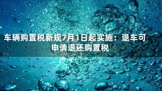 车辆购置税新规7月1日起实施：退车可申请退还购置税