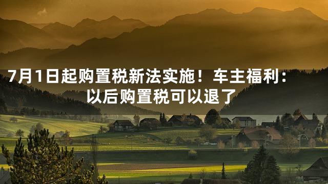 7月1日起购置税新法实施！车主福利：以后购置税可以退了