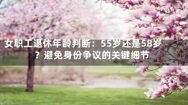 女职工退休年龄判断：55岁还是58岁？避免身份争议的关键细节
