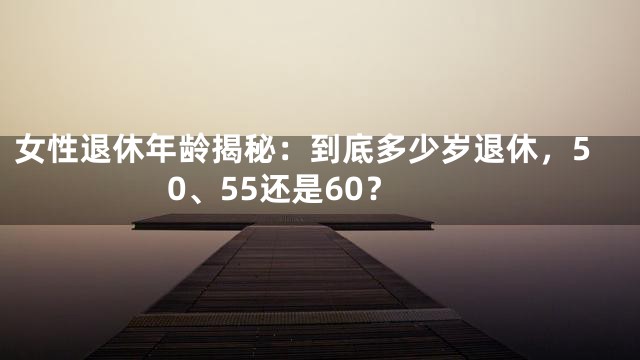 女性退休年龄揭秘：到底多少岁退休，50、55还是60？