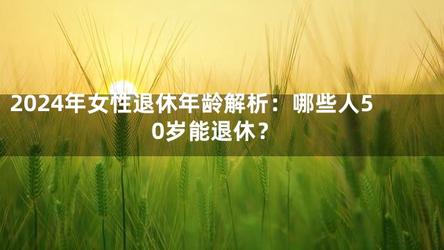 2024年女性退休年龄解析：哪些人50岁能退休？