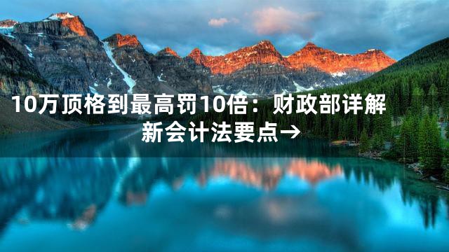 10万顶格到最高罚10倍：财政部详解新会计法要点→
