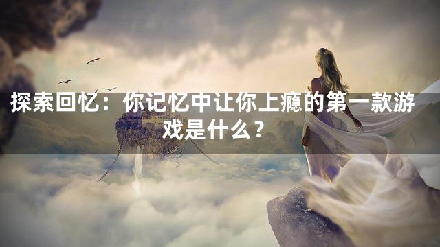 探索回忆：你记忆中让你上瘾的第一款游戏是什么？