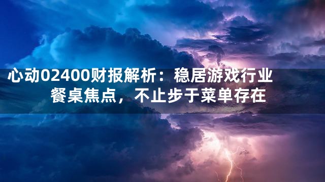 心动02400财报解析：稳居游戏行业餐桌焦点，不止步于菜单存在