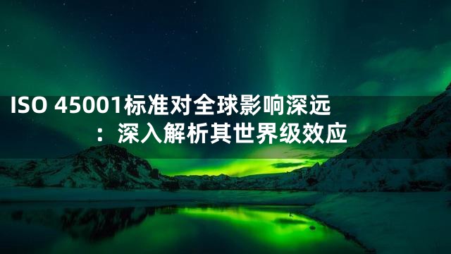 ISO 45001标准对全球影响深远：深入解析其世界级效应