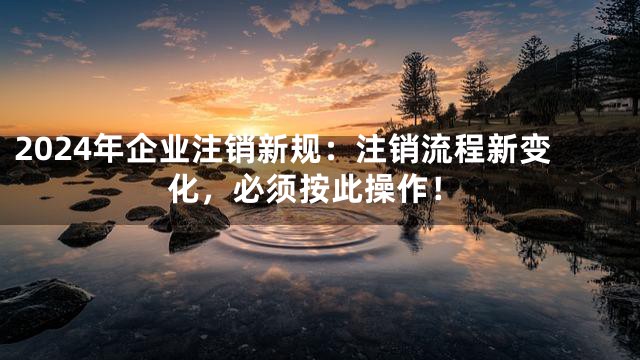 2024年企业注销新规：注销流程新变化，必须按此操作！