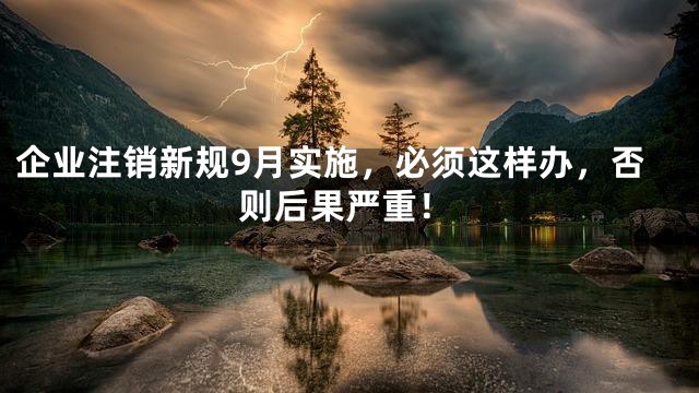 企业注销新规9月实施，必须这样办，否则后果严重！