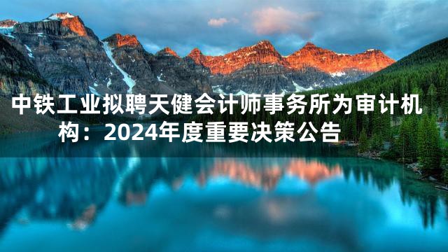 中铁工业拟聘天健会计师事务所为审计机构：2024年度重要决策公告
