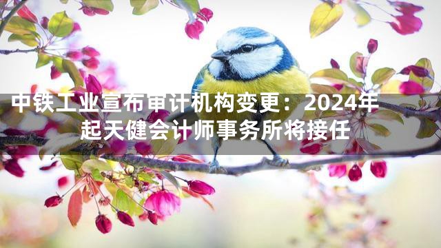 中铁工业宣布审计机构变更：2024年起天健会计师事务所将接任