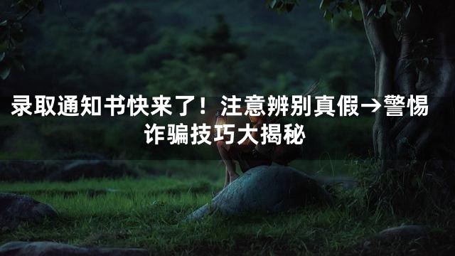 录取通知书快来了！注意辨别真假→警惕诈骗技巧大揭秘