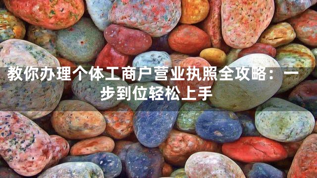 教你办理个体工商户营业执照全攻略：一步到位轻松上手
