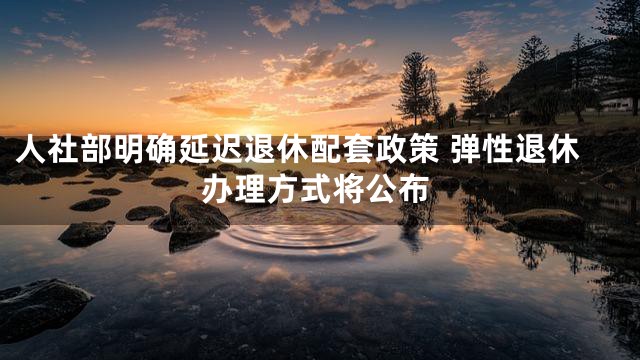 人社部明确延迟退休配套政策 弹性退休办理方式将公布