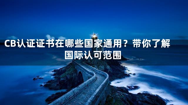CB认证证书在哪些国家通用？带你了解国际认可范围