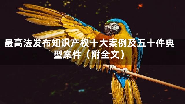 最高法发布知识产权十大案例及五十件典型案件（附全文）