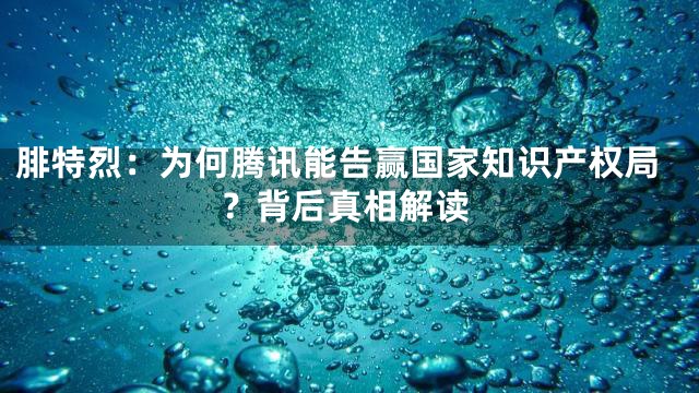 腓特烈：为何腾讯能告赢国家知识产权局？背后真相解读