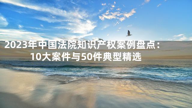 2023年中国法院知识产权案例盘点：10大案件与50件典型精选