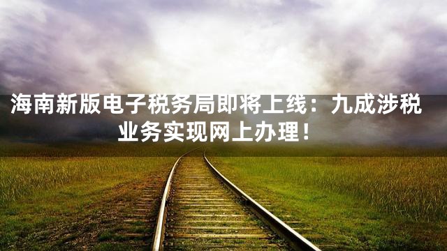 海南新版电子税务局即将上线：九成涉税业务实现网上办理！