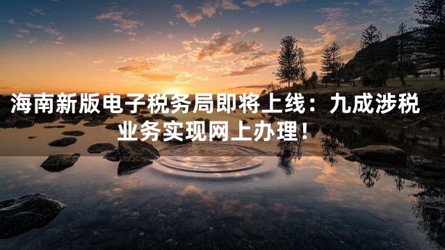海南新版电子税务局即将上线：九成涉税业务实现网上办理！