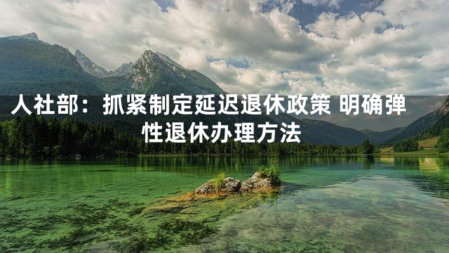 人社部：抓紧制定延迟退休政策 明确弹性退休办理方法