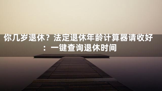 你几岁退休？法定退休年龄计算器请收好：一键查询退休时间