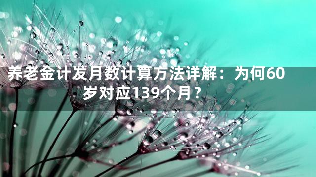 养老金计发月数计算方法详解：为何60岁对应139个月？