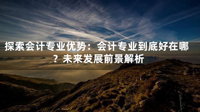 探索会计专业优势：会计专业到底好在哪？未来发展前景解析