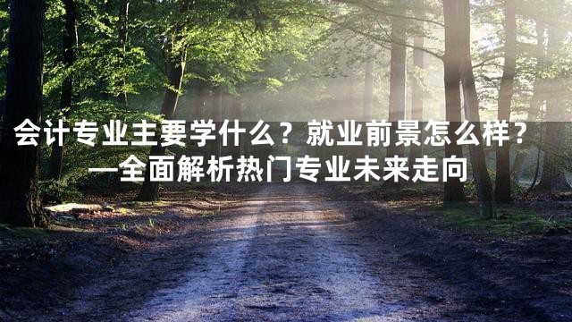 会计专业主要学什么？就业前景怎么样？—全面解析热门专业未来走向