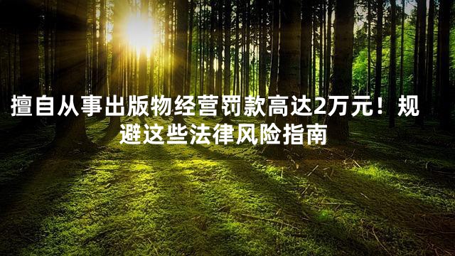 擅自从事出版物经营罚款高达2万元！规避这些法律风险指南