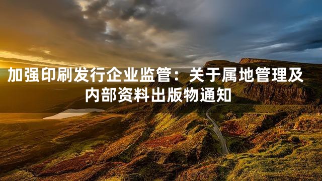 加强印刷发行企业监管：关于属地管理及内部资料出版物通知