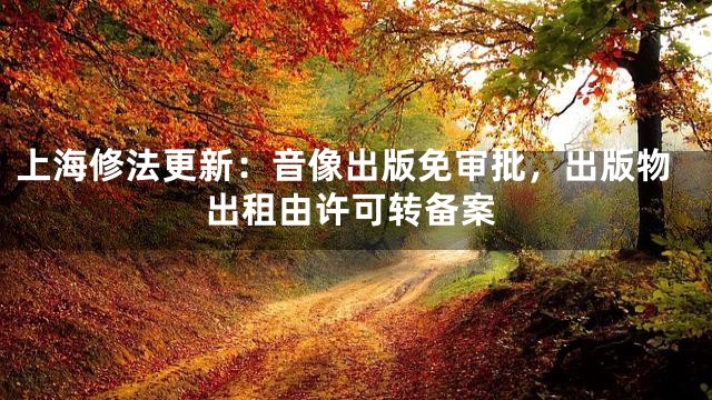 上海修法更新：音像出版免审批，出版物出租由许可转备案