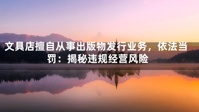 文具店擅自从事出版物发行业务，依法当罚：揭秘违规经营风险