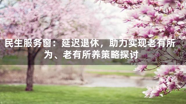 民生服务窗：延迟退休，助力实现老有所为、老有所养策略探讨