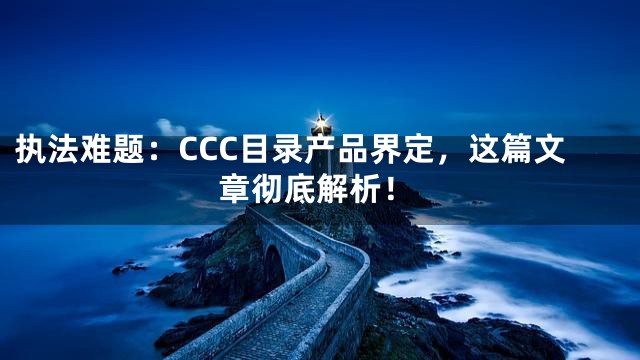 执法难题：CCC目录产品界定，这篇文章彻底解析！