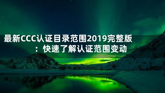 最新CCC认证目录范围2019完整版：快速了解认证范围变动
