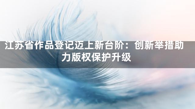 江苏省作品登记迈上新台阶：创新举措助力版权保护升级
