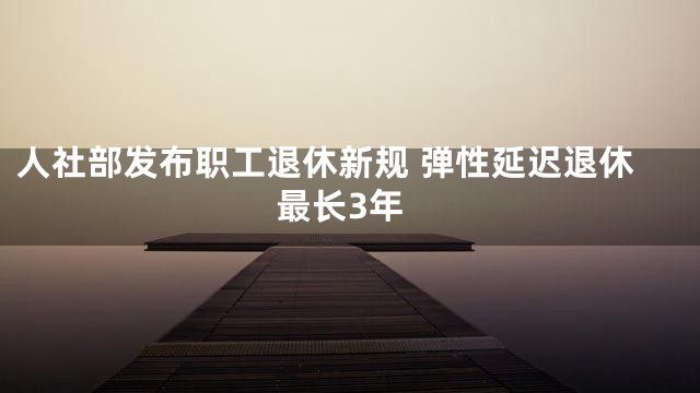 人社部发布职工退休新规 弹性延迟退休最长3年