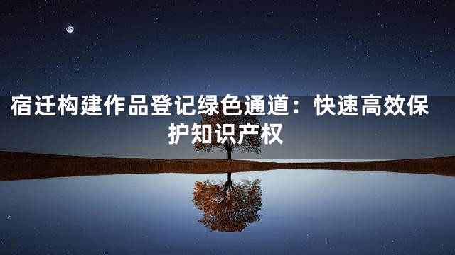 宿迁构建作品登记绿色通道：快速高效保护知识产权