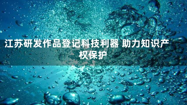 江苏研发作品登记科技利器 助力知识产权保护