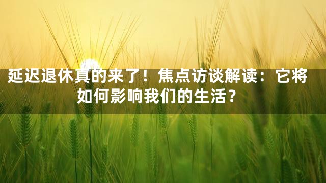 延迟退休真的来了！焦点访谈解读：它将如何影响我们的生活？