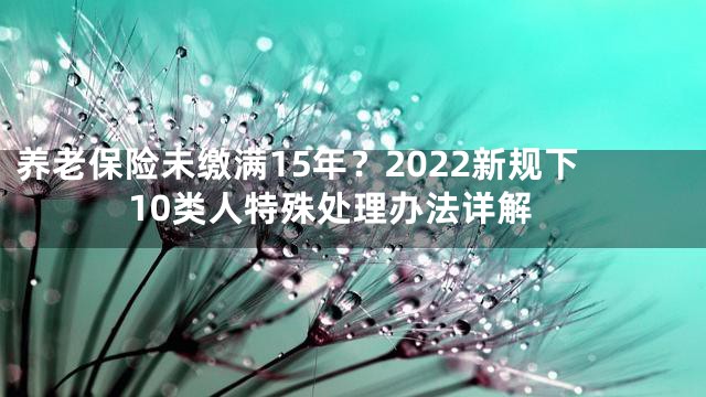 养老保险未缴满15年？2022新规下10类人特殊处理办法详解