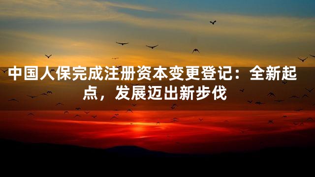 中国人保完成注册资本变更登记：全新起点，发展迈出新步伐