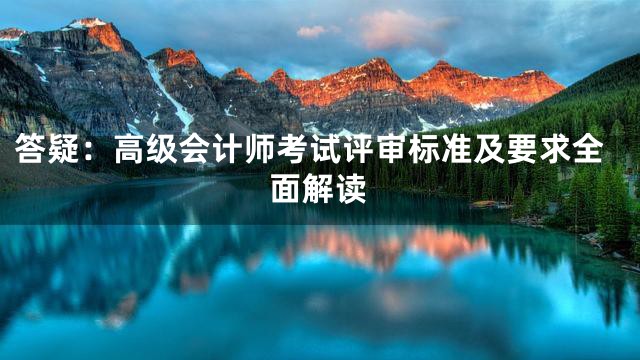 答疑：高级会计师考试评审标准及要求全面解读