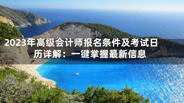 2023年高级会计师报名条件及考试日历详解：一键掌握最新信息