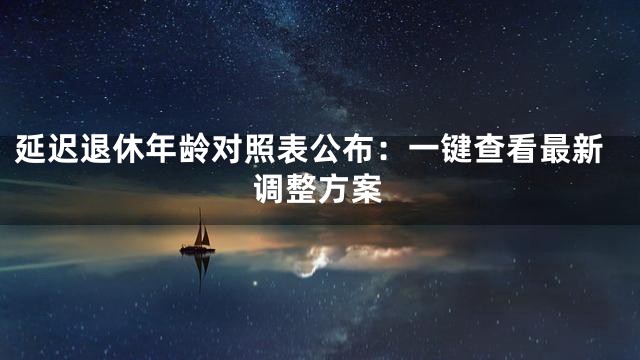 延迟退休年龄对照表公布：一键查看最新调整方案
